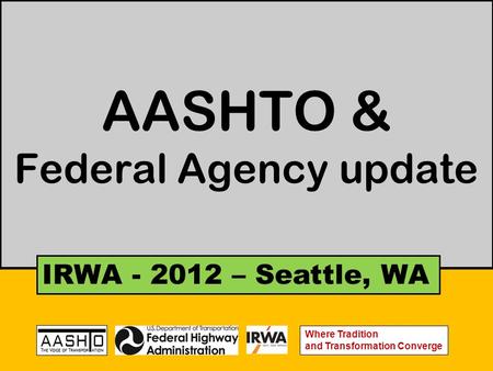 AASHTO & Federal Agency update IRWA - 2012 – Seattle, WA Where Tradition and Transformation Converge.