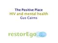 Www.restorego.com www.guscairns.com The Positive Place HIV and mental health Gus Cairns.