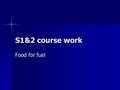 S1&2 course work Food for fuel. Food and fuel Our bodies are a bit like a car. We need to keep topping up our fuel levels, otherwise we run out of energy.