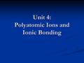 Unit 4: Polyatomic Ions and Ionic Bonding. Polyatomic Ions Polyatomic ions are two or more atoms covalently bonded that have a charge. Polyatomic ions.