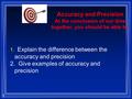 1 Accuracy and Precision At the conclusion of our time together, you should be able to: 1. Explain the difference between the accuracy and precision 2.