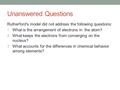 Unanswered Questions Rutherford’s model did not address the following questions: What is the arrangement of electrons in the atom? What keeps the electrons.