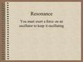 Resonance You must exert a force on an oscillator to keep it oscillating.