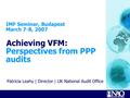 Patricia Leahy | Director | UK National Audit Office IMF Seminar, Budapest March 7-8, 2007 Achieving VFM: Perspectives from PPP audits PATRICIA LEAHY DIRECTOR,UNITED.