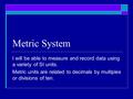 Metric System I will be able to measure and record data using a variety of SI units. Metric units are related to decimals by multiples or divisions of.