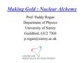 Making Gold : Nuclear Alchemy Prof. Paddy Regan Department of Physics University of Surrey Guildford, GU2 7XH