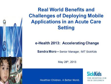 Real World Benefits and Challenges of Deploying Mobile Applications in an Acute Care Setting e-Health 2013: Accelerating Change Sandra Moro – Senior Manager,