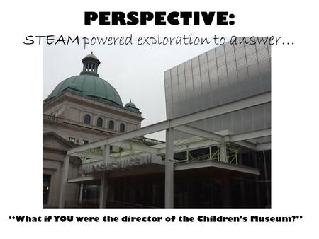 “What if YOU were the director of the Children’s Museum?” PERSPECTIVE: STEAM powered exploration to answer…