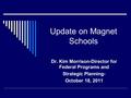 Update on Magnet Schools Dr. Kim Morrison-Director for Federal Programs and Strategic Planning- October 18, 2011.