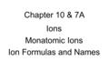 Chapter 10 & 7A Ions Monatomic Ions Ion Formulas and Names.