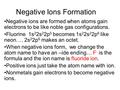 Negative Ions Formation Negative ions are formed when atoms gain electrons to be like noble gas configurations. Fluorine 1s 2 2s 2 2p 5 becomes 1s 2 2s.