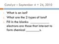 Catalyst – September 4 + 24, 2010 1. What is an ion? 2. What are the 2 types of ions? 3. Fill in the blanks: ___________ electrons are those that interact.