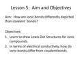 Lesson 5: Aim and Objectives Aim: How are ionic bonds differently depicted than covalent bonds? Objectives: 1.Learn to draw Lewis Dot Structures for ionic.