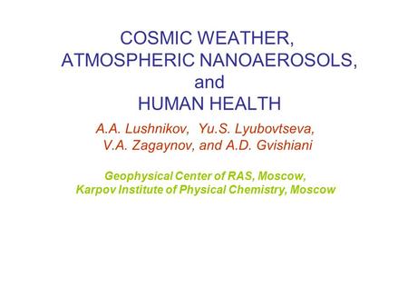 COSMIC WEATHER, ATMOSPHERIC NANOAEROSOLS, and HUMAN HEALTH A.A. Lushnikov, Yu.S. Lyubovtseva, V.A. Zagaynov, and A.D. Gvishiani Geophysical Center of RAS,