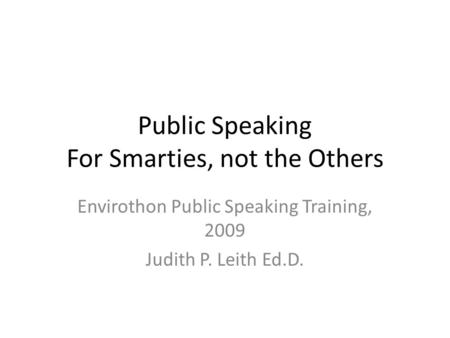 Public Speaking For Smarties, not the Others Envirothon Public Speaking Training, 2009 Judith P. Leith Ed.D.