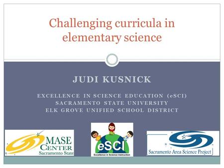 JUDI KUSNICK EXCELLENCE IN SCIENCE EDUCATION (eSCI) SACRAMENTO STATE UNIVERSITY ELK GROVE UNIFIED SCHOOL DISTRICT Challenging curricula in elementary science.