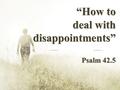 “How to deal with disappointments” Psalm 42.5. Disappointment is simply- “The failure to realize the expectation or hope in something”. An appointment.