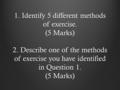 1. Identify 5 different methods of exercise. (5 Marks) 2. Describe one of the methods of exercise you have identified in Question 1. (5 Marks)