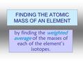 FINDING THE ATOMIC MASS OF AN ELEMENT weighted average by finding the weighted average of the masses of each of the element’s isotopes.