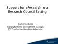 Support for eResearch in a Research Council Setting Catherine Jones Library Systems Development Manager, STFC Rutherford Appleton Laboratory.