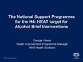 The National Support Programme for the H4: HEAT target for Alcohol Brief Interventions George Howie Health Improvement Programme Manager NHS Health Scotland.