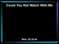 Could You Not Watch With Me Matt. 26:38-44. 38 Then He said to them, My soul is exceedingly sorrowful, even to death. Stay here and watch with Me. 39.