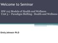 Welcome to Seminar HW 215 Models of Health and Wellness Unit 3 – Paradigm Shifting: Health and Wellness Emily Johnson Ph.D.