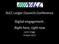 SLCC Larger Councils Conference Digital engagement: f Right here, right now Justin Griggs 20 April 2012.