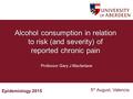 Epidemiology 2015 5 th August, Valencia Alcohol consumption in relation to risk (and severity) of reported chronic pain Professor Gary J Macfarlane.