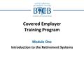 Covered Employer Training Program Module One Introduction to the Retirement Systems.