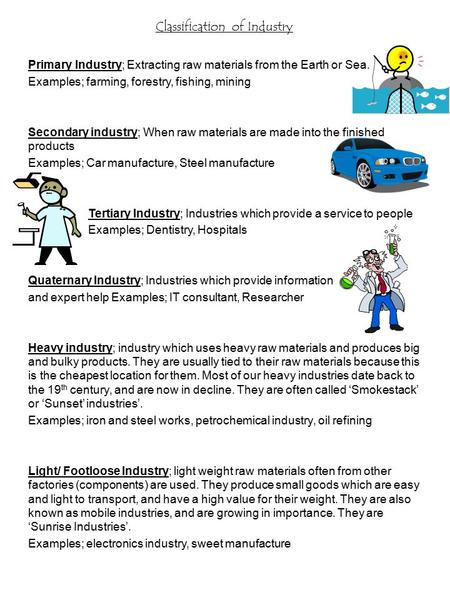 Classification of Industry Primary Industry; Extracting raw materials from the Earth or Sea. Examples; farming, forestry, fishing, mining Secondary industry;