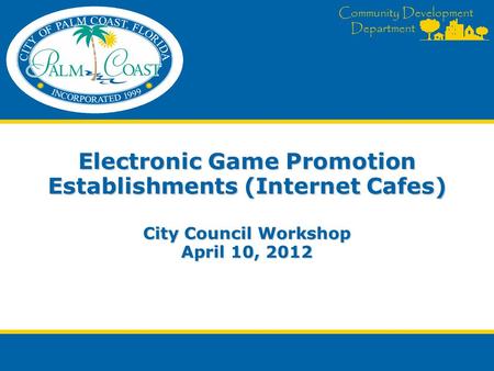 Community Development Department Electronic Game Promotion Establishments (Internet Cafes) City Council Workshop April 10, 2012.