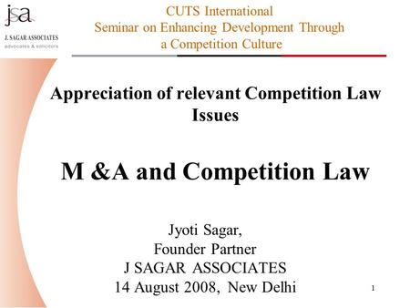 1 Appreciation of relevant Competition Law Issues M &A and Competition Law Jyoti Sagar, Founder Partner J SAGAR ASSOCIATES 14 August 2008, New Delhi CUTS.