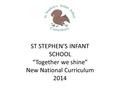 ST STEPHEN’S INFANT SCHOOL “Together we shine” New National Curriculum 2014.