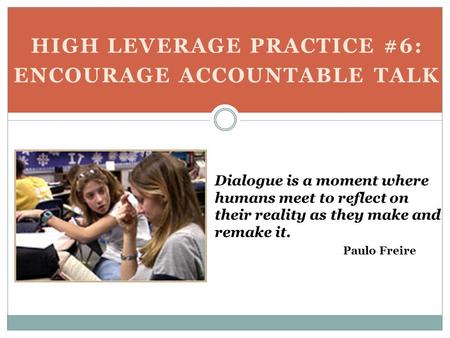 HIGH LEVERAGE PRACTICE #6: ENCOURAGE ACCOUNTABLE TALK Dialogue is a moment where humans meet to reflect on their reality as they make and remake it. Paulo.