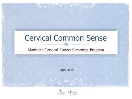 Cervical Common Sense Manitoba Cervical Cancer Screening Program April 2010.