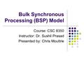 Bulk Synchronous Processing (BSP) Model Course: CSC 8350 Instructor: Dr. Sushil Prasad Presented by: Chris Moultrie.