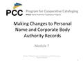 1 Making Changes to Personal Name and Corporate Body Authority Records Module 7. Making Changes to Existing Name and Work/Expression Authority Records.