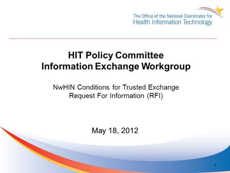 HIT Policy Committee Information Exchange Workgroup NwHIN Conditions for Trusted Exchange Request For Information (RFI) May 18, 2012 1.