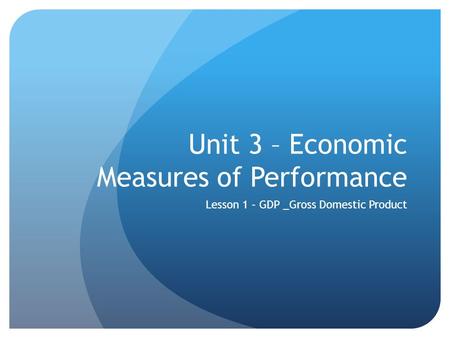 Unit 3 – Economic Measures of Performance Lesson 1 – GDP _Gross Domestic Product.