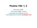 Psalms 146: 1, 2 Praise the LORD. Praise the LORD, my soul. I will praise the LORD all my life; I will sing praise to my God as long as I live.