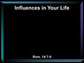 Influences in Your Life Rom. 14:7-9. 7 For none of us lives to himself, and no one dies to himself. 8 For if we live, we live to the Lord; and if we die,