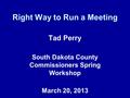 Right Way to Run a Meeting Tad Perry South Dakota County Commissioners Spring Workshop March 20, 2013.