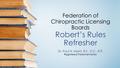 Federation of Chiropractic Licensing Boards Robert’s Rules Refresher Dr. Paul N. Morin, B.S., D.C., R.P. Registered Parliamentarian.