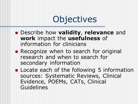 Objectives Describe how validity, relevance and work impact the usefulness of information for clinicians Recognize when to search for original research.