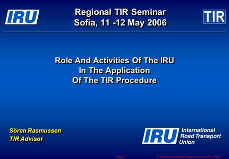 © International Road Transport Union (IRU) 2006 Page 1 Regional TIR Seminar Sofia, 11 -12 May 2006 Role And Activities Of The IRU In The Application Of.