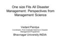 One size Fits All Disaster Management: Perspectives from Management Science Vedant Pandya Coordinator, Post-Graduate Diploma in Disaster Management Programme.