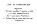 Goal: To understand light Objectives: 1)To learn about the Properties of light 2)To learn about Diffraction 3)To learn about Polarization 4)To learn how.