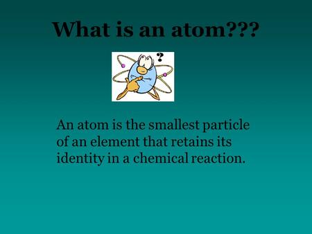 What is an atom??? An atom is the smallest particle of an element that retains its identity in a chemical reaction.