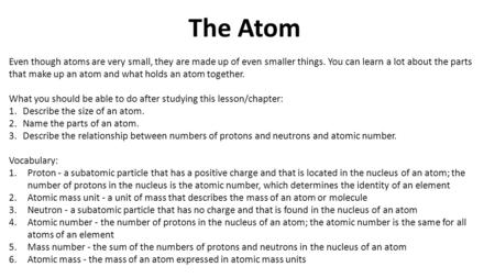 The Atom Even though atoms are very small, they are made up of even smaller things. You can learn a lot about the parts that make up an atom and what holds.